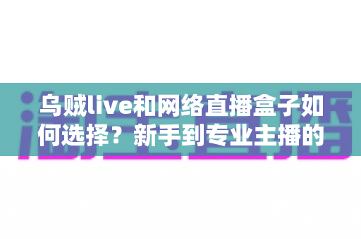 乌贼live和网络直播盒子如何选择？新手到专业主播的直播软硬件选购完全指南
