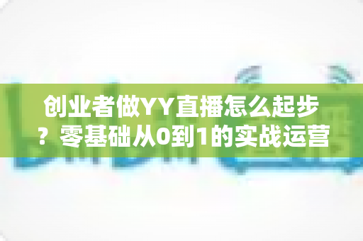 创业者做YY直播怎么起步?零基础从0到1的实战运营全指南 创业者做YY直播怎么起步?零基础从0到1的实战运营全指南