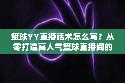 篮球YY直播话术怎么写？从零打造高人气篮球直播间的实战话术指南
