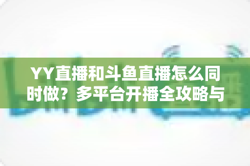 YY直播和斗鱼直播怎么同时做?多平台开播全攻略与实用技巧详解 YY直播和斗鱼直播怎么同时做?多平台开播全攻略与实用技巧详解