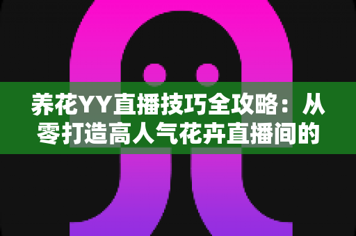 养花YY直播技巧全攻略:从零打造高人气花卉直播间的实战指南 养花YY直播技巧全攻略:从零打造高人气花卉直播间的实战指南