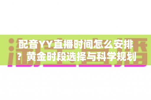 配音YY直播时间怎么安排？黄金时段选择与科学规划全攻略，助你高效涨粉变现