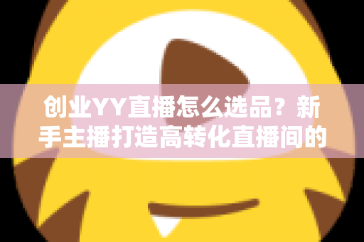 创业YY直播怎么选品？新手主播打造高转化直播间的选品全攻略