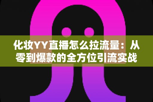化妆YY直播怎么拉流量:从零到爆款的全方位引流实战指南 化妆YY直播怎么拉流量:从零到爆款的全方位引流实战指南