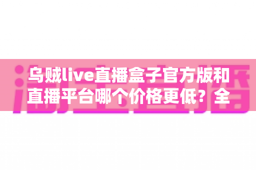 乌贼live直播盒子官方版和直播平台哪个价格更低?全网费用对比与省钱选购指南 乌贼live直播盒子官方版和直播平台哪个价格更低?全网费用对比与省钱选购指南