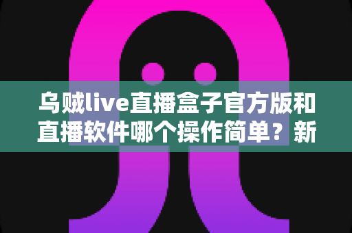 乌贼live直播盒子官方版和直播软件哪个操作简单？新手主播一看就懂的实测对比指南