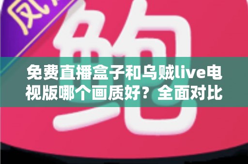 免费直播盒子和乌贼live电视版哪个画质好？全面对比帮你找到最佳观影体验方案