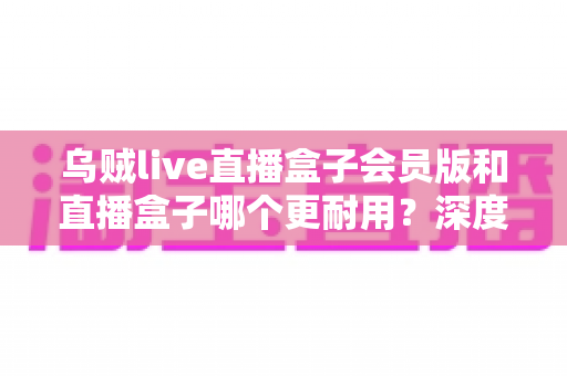 乌贼live直播盒子会员版和直播盒子哪个更耐用？深度对比解析与实用选购指南