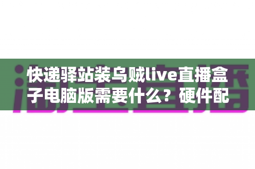 快递驿站装乌贼live直播盒子电脑版需要什么？硬件配置、软件环境与安装流程一站式指南