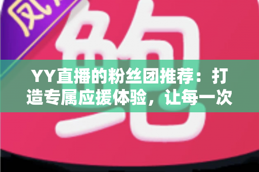 YY直播的粉丝团推荐：打造专属应援体验，让每一次陪伴都更有价值——新手入门与进阶攻略全解析