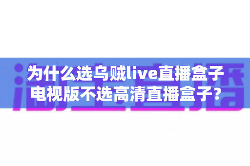 为什么选乌贼live直播盒子电视版不选高清直播盒子？深度对比帮你做出明智选择