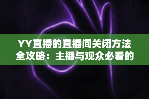 YY直播的直播间关闭方法全攻略:主播与观众必看的一站式实用指南 YY直播的直播间关闭方法全攻略:主播与观众必看的一站式实用指南