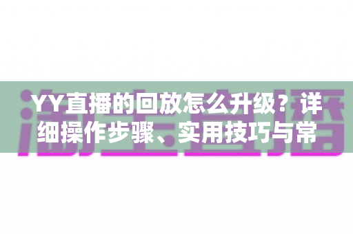 YY直播的回放怎么升级？详细操作步骤、实用技巧与常见问题全解析