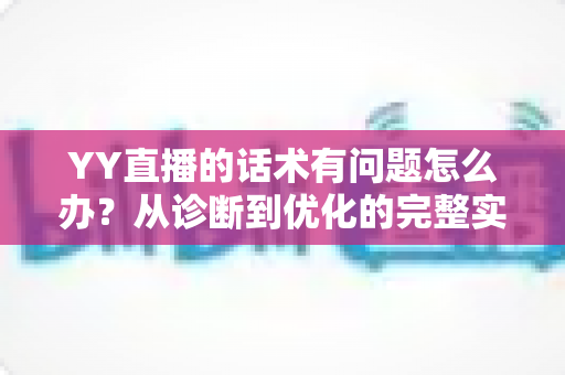 YY直播的话术有问题怎么办?从诊断到优化的完整实战指南 YY直播的话术有问题怎么办?从诊断到优化的完整实战指南