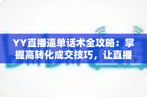 YY直播逼单话术全攻略：掌握高转化成交技巧，让直播间订单持续增长