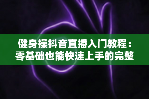 健身操抖音直播入门教程:零基础也能快速上手的完整指南 健身操抖音直播入门教程:零基础也能快速上手的完整指南