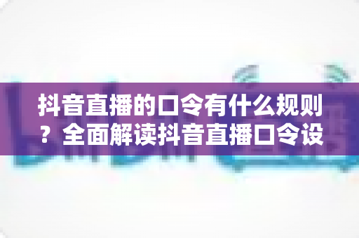 抖音直播的口令有什么规则?全面解读抖音直播口令设置规范与避坑实操指南 抖音直播的口令有什么规则?全面解读抖音直播口令设置规范与避坑实操指南
