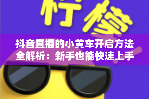抖音直播的小黄车开启方法全解析:新手也能快速上手的直播带货入门指南 抖音直播的小黄车开启方法全解析:新手也能快速上手的直播带货入门指南