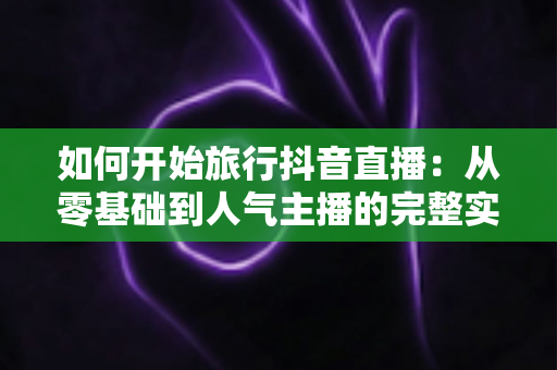 如何开始旅行抖音直播:从零基础到人气主播的完整实战指南 如何开始旅行抖音直播:从零基础到人气主播的完整实战指南
