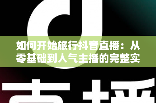 如何开始旅行抖音直播:从零基础到人气主播的完整实战指南 如何开始旅行抖音直播:从零基础到人气主播的完整实战指南