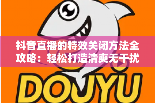 抖音直播的特效关闭方法全攻略:轻松打造清爽无干扰的直播间 抖音直播的特效关闭方法全攻略:轻松打造清爽无干扰的直播间