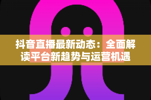 抖音直播最新动态:全面解读平台新趋势与运营机遇 抖音直播最新动态:全面解读平台新趋势与运营机遇