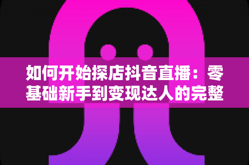 如何开始探店抖音直播:零基础新手到变现达人的完整实战指南 如何开始探店抖音直播:零基础新手到变现达人的完整实战指南