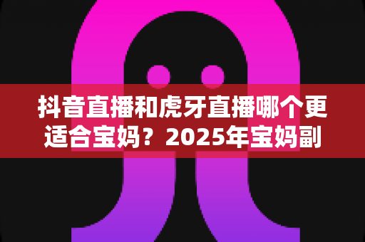 抖音直播和虎牙直播哪个更适合宝妈?2025年宝妈副业直播平台超全对比与实操指南 抖音直播和虎牙直播哪个更适合宝妈?2025年宝妈副业直播平台超全对比与实操指南