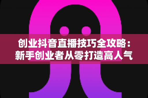 创业抖音直播技巧全攻略:新手创业者从零打造高人气、高转化直播间的实战指南 创业抖音直播技巧全攻略:新手创业者从零打造高人气、高转化直播间的实战指南