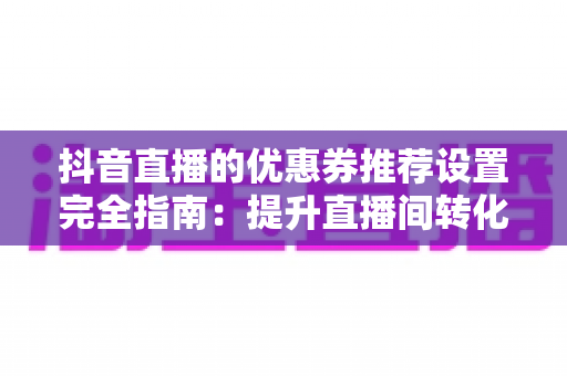 抖音直播的优惠券推荐设置完全指南:提升直播间转化率与销量的实战攻略 抖音直播的优惠券推荐设置完全指南:提升直播间转化率与销量的实战攻略