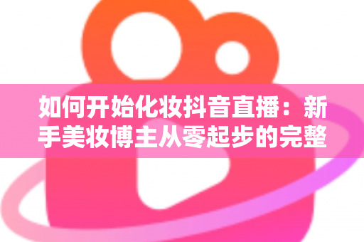 如何开始化妆抖音直播:新手美妆博主从零起步的完整实战指南 如何开始化妆抖音直播:新手美妆博主从零起步的完整实战指南