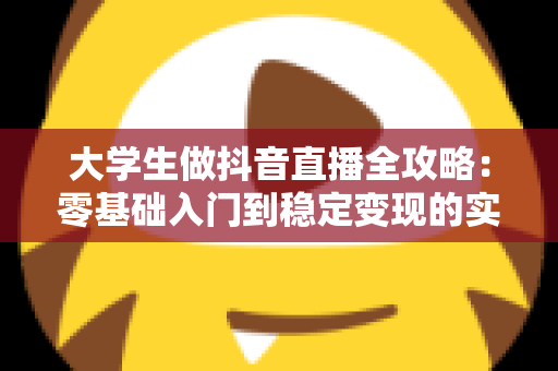 大学生做抖音直播全攻略:零基础入门到稳定变现的实战指南 大学生做抖音直播全攻略:零基础入门到稳定变现的实战指南