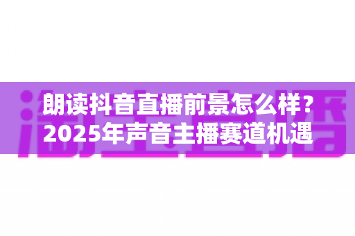 朗读抖音直播前景怎么样?2025年声音主播赛道机遇与变现前景深度解析 朗读抖音直播前景怎么样?2025年声音主播赛道机遇与变现前景深度解析