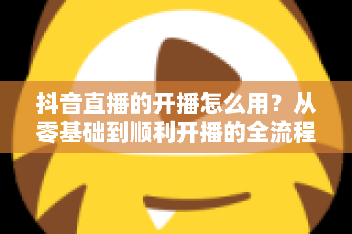 抖音直播的开播怎么用?从零基础到顺利开播的全流程实操指南 抖音直播的开播怎么用?从零基础到顺利开播的全流程实操指南