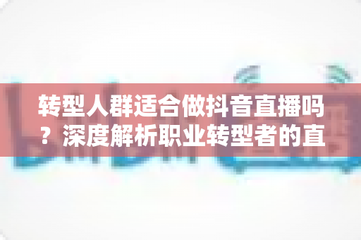 转型人群适合做抖音直播吗?深度解析职业转型者的直播创业机遇与挑战 转型人群适合做抖音直播吗?深度解析职业转型者的直播创业机遇与挑战