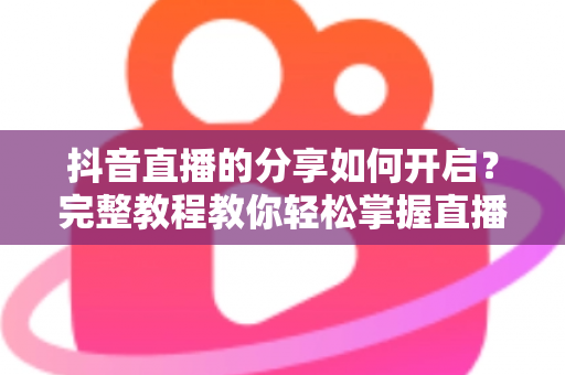 抖音直播的分享如何开启?完整教程教你轻松掌握直播分享功能与推广技巧 抖音直播的分享如何开启?完整教程教你轻松掌握直播分享功能与推广技巧