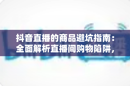 抖音直播的商品避坑指南:全面解析直播间购物陷阱,助你聪明消费不踩雷 抖音直播的商品避坑指南:全面解析直播间购物陷阱,助你聪明消费不踩雷