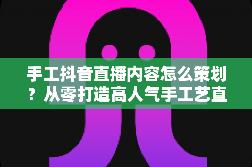 手工抖音直播内容怎么策划?从零打造高人气手工艺直播间的完整指南 手工抖音直播内容怎么策划?从零打造高人气手工艺直播间的完整指南