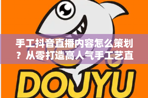 手工抖音直播内容怎么策划?从零打造高人气手工艺直播间的完整指南 手工抖音直播内容怎么策划?从零打造高人气手工艺直播间的完整指南