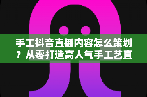 手工抖音直播内容怎么策划?从零打造高人气手工艺直播间的完整指南 手工抖音直播内容怎么策划?从零打造高人气手工艺直播间的完整指南