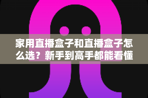 家用直播盒子和直播盒子怎么选？新手到高手都能看懂的实用选购指南