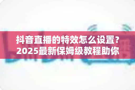 抖音直播的特效怎么设置?2025最新保姆级教程助你打造人气爆棚的直播间 抖音直播的特效怎么设置?2025最新保姆级教程助你打造人气爆棚的直播间