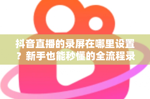 抖音直播的录屏在哪里设置?新手也能秒懂的全流程录屏攻略大公开 抖音直播的录屏在哪里设置?新手也能秒懂的全流程录屏攻略大公开
