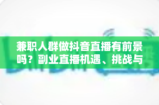 兼职人群做抖音直播有前景吗?副业直播机遇、挑战与实操指南全解析 兼职人群做抖音直播有前景吗?副业直播机遇、挑战与实操指南全解析