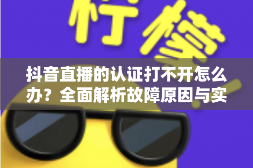 抖音直播的认证打不开怎么办?全面解析故障原因与实用解决方案 抖音直播的认证打不开怎么办?全面解析故障原因与实用解决方案