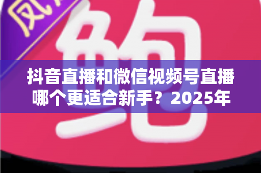 抖音直播和微信视频号直播哪个更适合新手?2025年最全平台对比分析与入局避坑指南 抖音直播和微信视频号直播哪个更适合新手?2025年最全平台对比分析与入局避坑指南