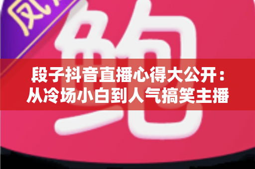 段子抖音直播心得大公开:从冷场小白到人气搞笑主播的实战经验指南 段子抖音直播心得大公开:从冷场小白到人气搞笑主播的实战经验指南