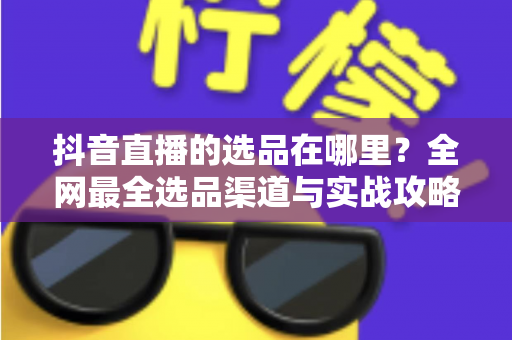 抖音直播的选品在哪里?全网最全选品渠道与实战攻略一篇文章讲透 抖音直播的选品在哪里?全网最全选品渠道与实战攻略一篇文章讲透