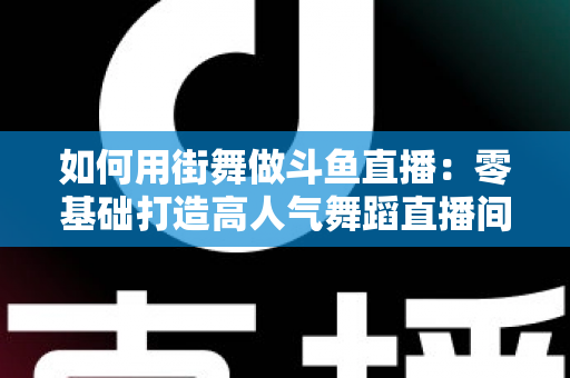 如何用街舞做斗鱼直播：零基础打造高人气舞蹈直播间的全方位实战指南