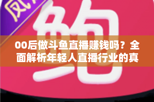 00后做斗鱼直播赚钱吗？全面解析年轻人直播行业的真实收入与成功路径